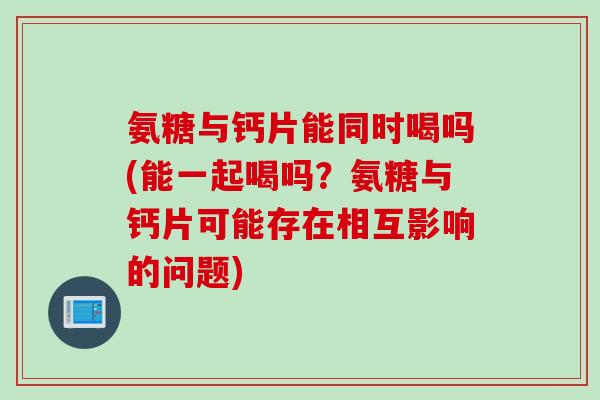 氨糖与钙片能同时喝吗(能一起喝吗？氨糖与钙片可能存在相互影响的问题)