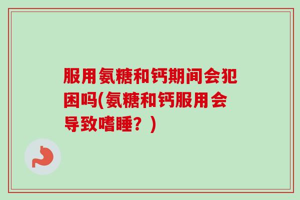 服用氨糖和钙期间会犯困吗(氨糖和钙服用会导致嗜睡？)