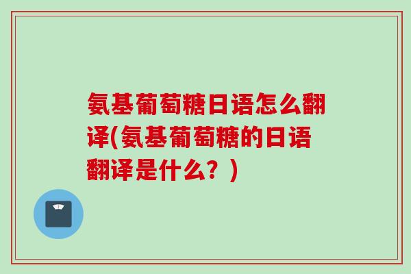 氨基葡萄糖日语怎么翻译(氨基葡萄糖的日语翻译是什么？)