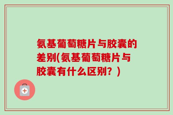 氨基葡萄糖片与胶囊的差别(氨基葡萄糖片与胶囊有什么区别？)