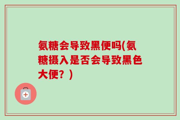 氨糖会导致黑便吗(氨糖摄入是否会导致黑色大便？)