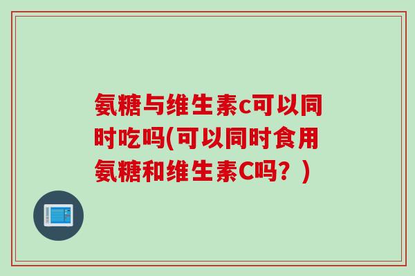 氨糖与维生素c可以同时吃吗(可以同时食用氨糖和维生素C吗？)