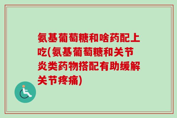 氨基葡萄糖和啥药配上吃(氨基葡萄糖和关节炎类药物搭配有助缓解关节疼痛)