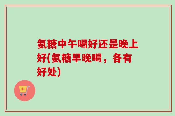 氨糖中午喝好还是晚上好(氨糖早晚喝，各有好处)
