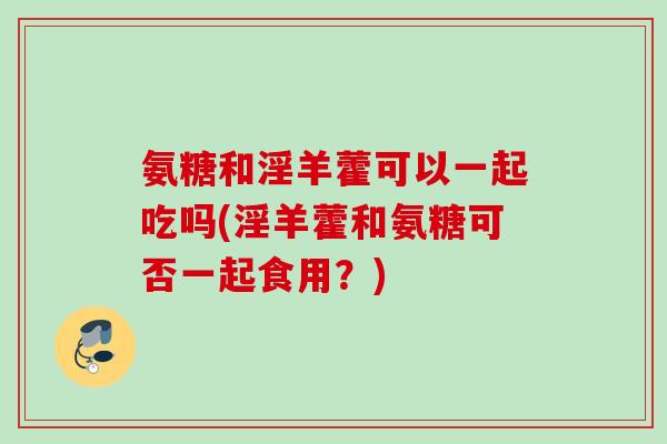 氨糖和淫羊藿可以一起吃吗(淫羊藿和氨糖可否一起食用？)