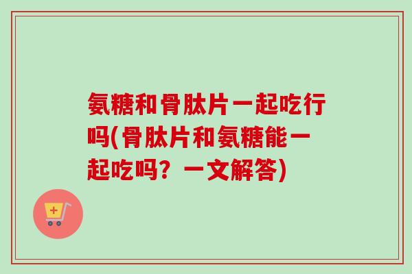 氨糖和骨肽片一起吃行吗(骨肽片和氨糖能一起吃吗?一文解答) 氨糖和骨肽片一起吃行吗(骨肽片和氨糖能一起吃吗?一文解答)