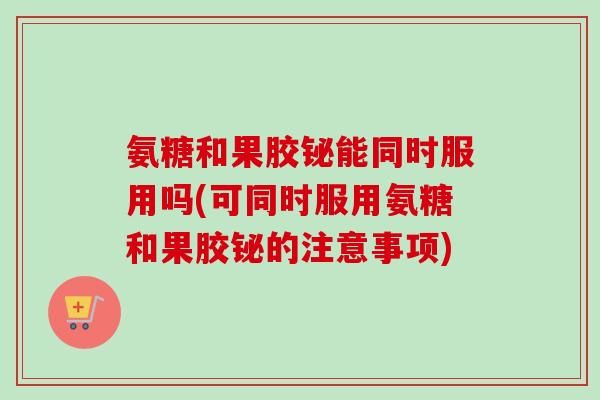 氨糖和果胶铋能同时服用吗(可同时服用氨糖和果胶铋的注意事项)