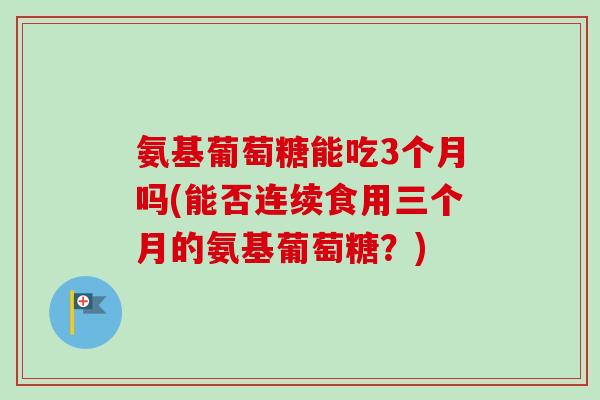 氨基葡萄糖能吃3个月吗(能否连续食用三个月的氨基葡萄糖？)
