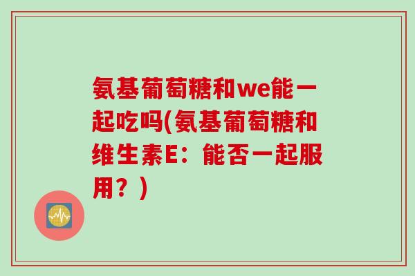 氨基葡萄糖和we能一起吃吗(氨基葡萄糖和维生素E：能否一起服用？)