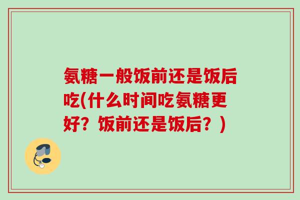 氨糖一般饭前还是饭后吃(什么时间吃氨糖更好？饭前还是饭后？)