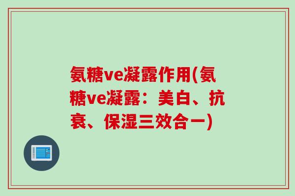 氨糖ve凝露作用(氨糖ve凝露:美白、抗衰、保湿三效合一) 氨糖ve凝露作用(氨糖ve凝露:美白、抗衰、保湿三效合一)