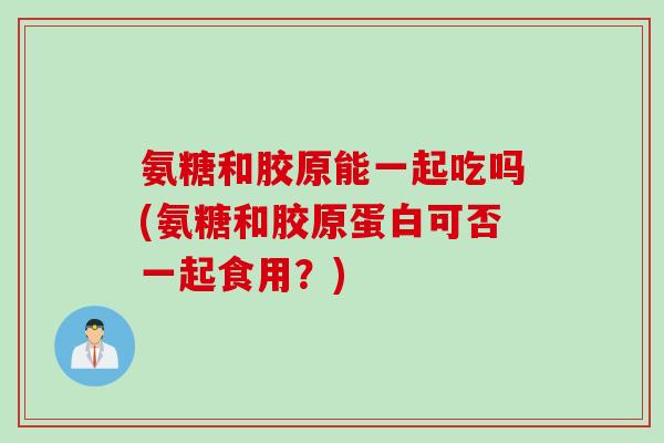氨糖和胶原能一起吃吗(氨糖和胶原蛋白可否一起食用？)