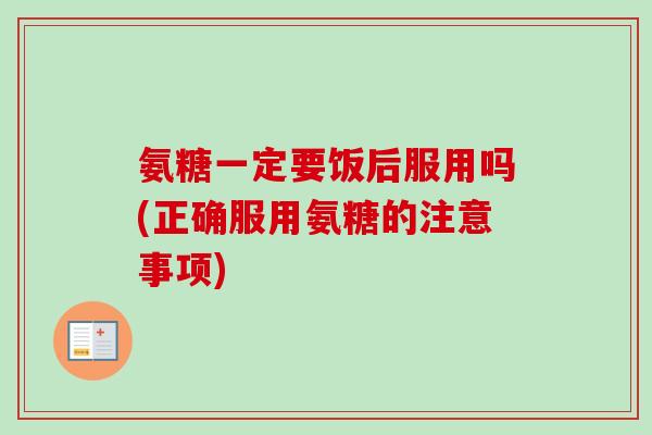 氨糖一定要饭后服用吗(正确服用氨糖的注意事项) 氨糖一定要饭后服用吗(正确服用氨糖的注意事项)