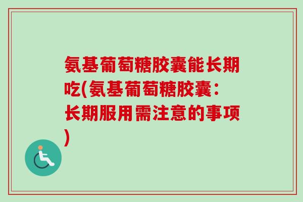 氨基葡萄糖胶囊能长期吃(氨基葡萄糖胶囊：长期服用需注意的事项)