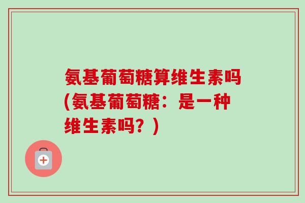 氨基葡萄糖算维生素吗(氨基葡萄糖：是一种维生素吗？)