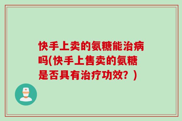 快手上卖的氨糖能治病吗(快手上售卖的氨糖是否具有治疗功效？)