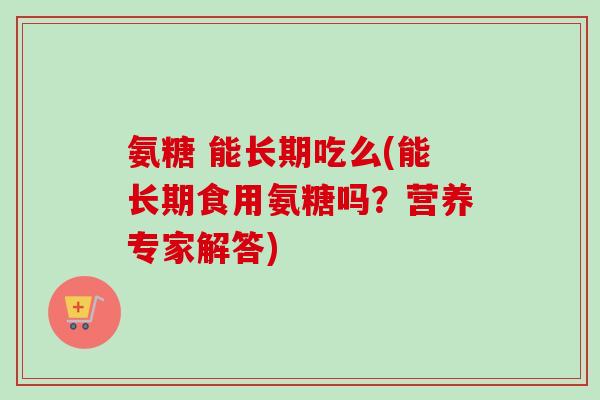 氨糖 能长期吃么(能长期食用氨糖吗?营养专家解答) 氨糖 能长期吃么(能长期食用氨糖吗?营养专家解答)