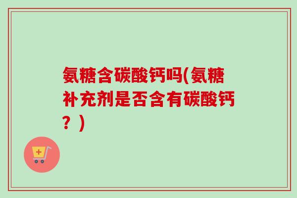 氨糖含碳酸钙吗(氨糖补充剂是否含有碳酸钙？)