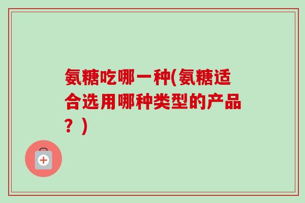 氨糖吃哪一种(氨糖适合选用哪种类型的产品？)