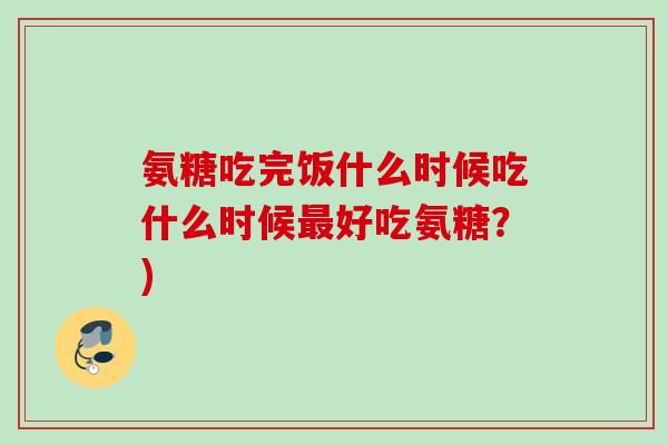 氨糖吃完饭什么时候吃什么时候最好吃氨糖？)