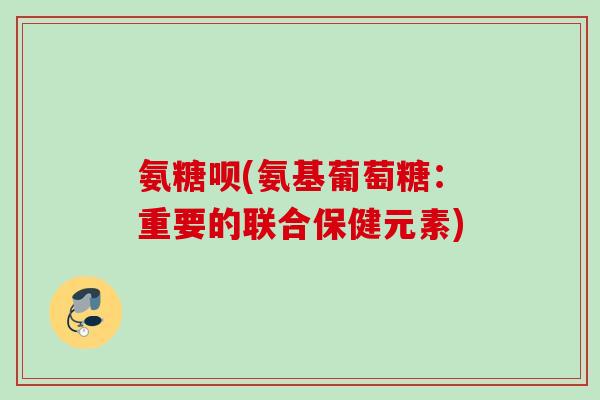 氨糖呗(氨基葡萄糖：重要的联合保健元素)