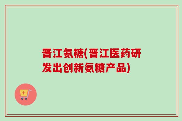 晋江氨糖(晋江医药研发出创新氨糖产品)