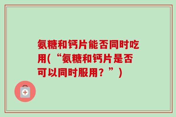 氨糖和钙片能否同时吃用(“氨糖和钙片是否可以同时服用？”)