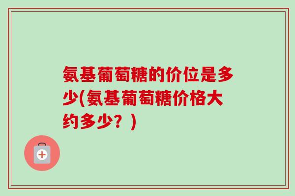氨基葡萄糖的价位是多少(氨基葡萄糖价格大约多少？)