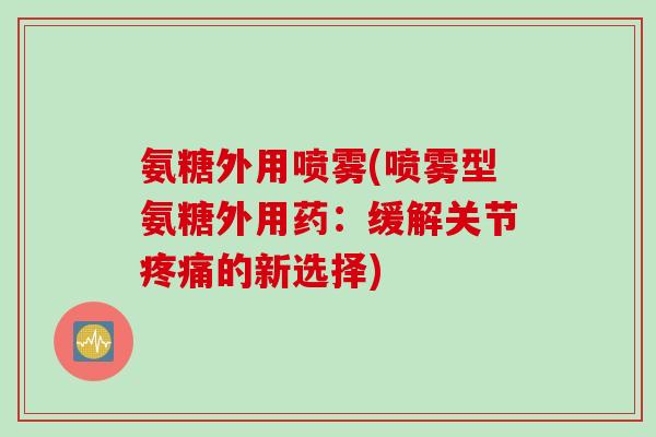 氨糖外用喷雾(喷雾型氨糖外用药：缓解关节的新选择)