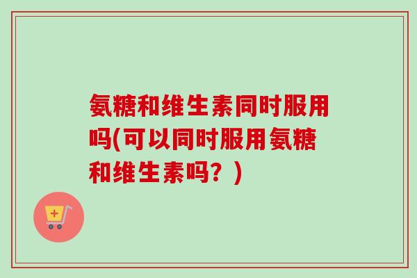 氨糖和维生素同时服用吗(可以同时服用氨糖和维生素吗？)