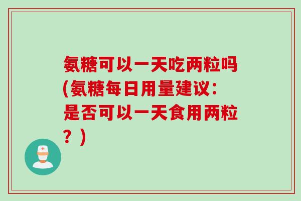 氨糖可以一天吃两粒吗(氨糖每日用量建议：是否可以一天食用两粒？)