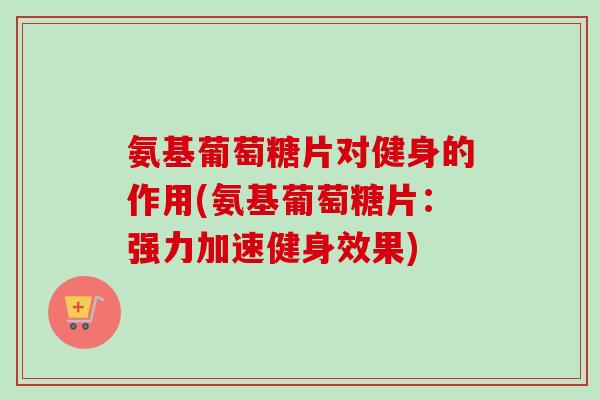 氨基葡萄糖片对健身的作用(氨基葡萄糖片：强力加速健身效果)