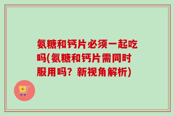 氨糖和钙片必须一起吃吗(氨糖和钙片需同时服用吗？新视角解析)