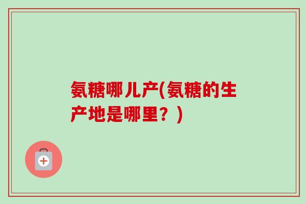 氨糖哪儿产(氨糖的生产地是哪里？)