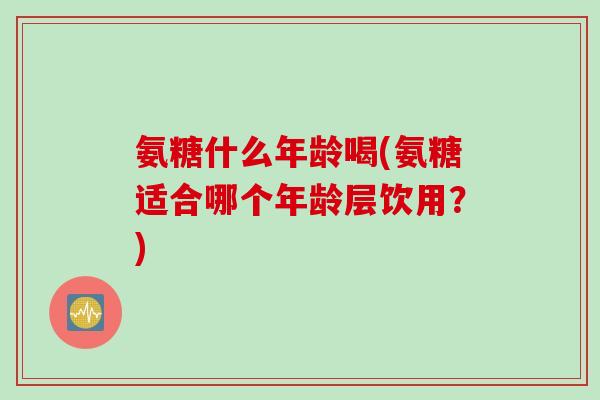 氨糖什么年龄喝(氨糖适合哪个年龄层饮用？)