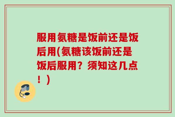 服用氨糖是饭前还是饭后用(氨糖该饭前还是饭后服用?须知这几点!) 服用氨糖是饭前还是饭后用(氨糖该饭前还是饭后服用?须知这几点!)