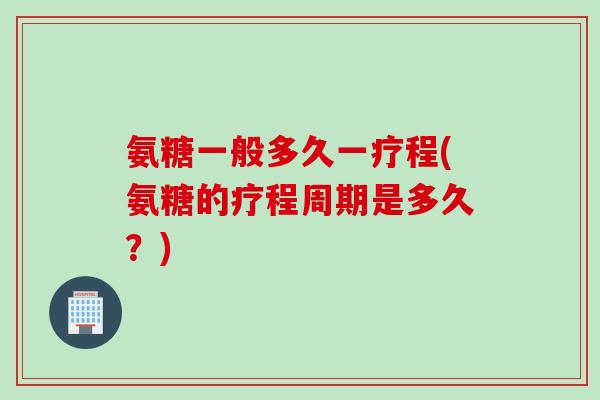 氨糖一般多久一疗程(氨糖的疗程周期是多久？)