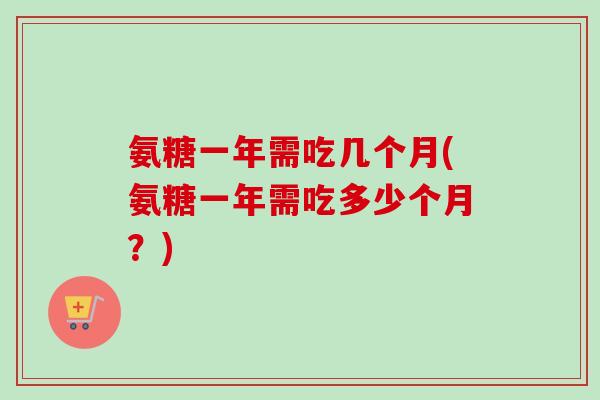 氨糖一年需吃几个月(氨糖一年需吃多少个月？)