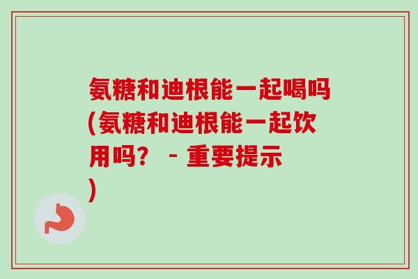 氨糖和迪根能一起喝吗(氨糖和迪根能一起饮用吗？ - 重要提示)
