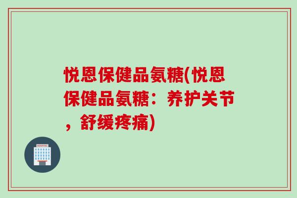 悦恩保健品氨糖(悦恩保健品氨糖：养护关节，舒缓疼痛)