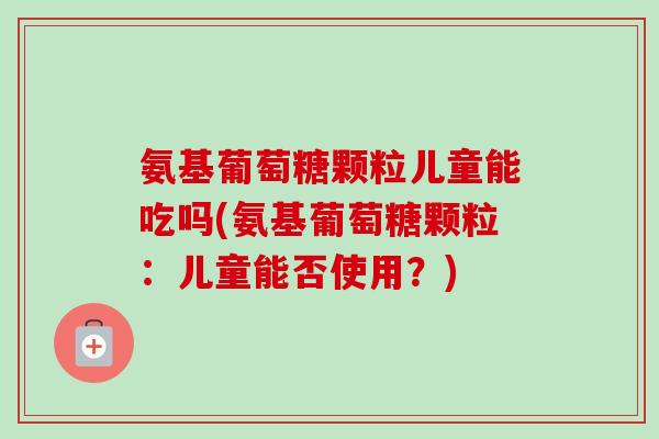 氨基葡萄糖颗粒儿童能吃吗(氨基葡萄糖颗粒：儿童能否使用？)