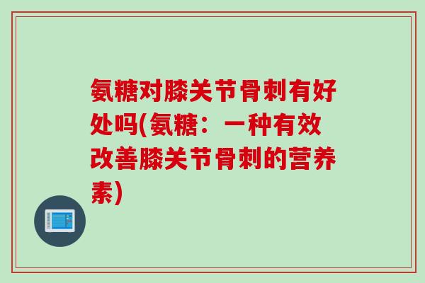 氨糖对膝关节骨刺有好处吗(氨糖：一种有效改善膝关节骨刺的营养素)