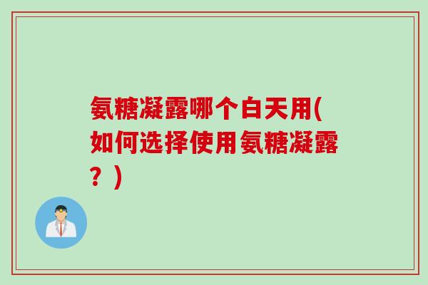 氨糖凝露哪个白天用(如何选择使用氨糖凝露？)