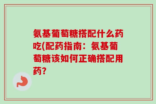 氨基葡萄糖搭配什么药吃(配药指南：氨基葡萄糖该如何正确搭配用药？