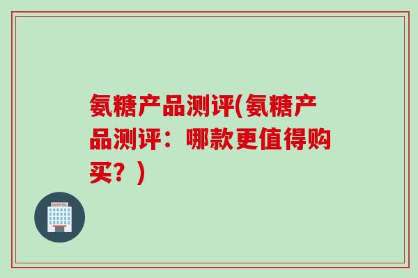 氨糖产品测评(氨糖产品测评：哪款更值得购买？)