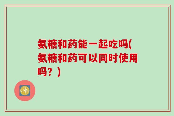 氨糖和药能一起吃吗(氨糖和药可以同时使用吗？)