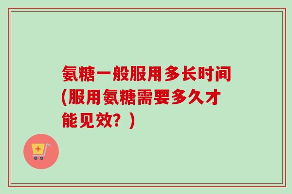 氨糖一般服用多长时间(服用氨糖需要多久才能见效？)