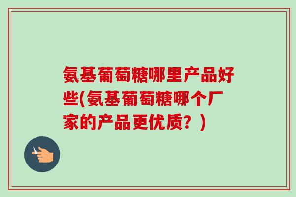 氨基葡萄糖哪里产品好些(氨基葡萄糖哪个厂家的产品更优质？)