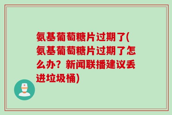 氨基葡萄糖片过期了(氨基葡萄糖片过期了怎么办？新闻联播建议丢进垃圾桶)