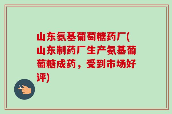 山东氨基葡萄糖药厂(山东制药厂生产氨基葡萄糖成药，受到市场好评)